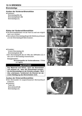 12-14 BREMSEN
Bremsbeläge
Ausbau der Vorderrad-Bremsklötze
• Ausbauen:
   Bremsbelagstifte [A]
   Bremsbelagfedern [B]
   Bremsbeläge [C]




Einbau der Vorderrad-Bremsklötze
• Die Bremssattelkolben mit der Hand so weit wie möglich
  nach vorn drücken.
• Den den Bremsbelagstift [B] einsetzen.
  und
      äußeren Bremsbelag [A] gemäß Abbildung einbauen




• Einstellen:
   Innerer Bremsbelag [A]
  Bremsbelagfeder [B]
○Den Bremsbelagstift [D] mit Hilfe des Stifthalters [C] in
 das Loch im Bremsbelag hineindrücken.
 Anzugsmoment -
        Bremsbelagstifte der Vorderradbremse: 17 N·m
           (1,7 kgf·m)

                          ACHTUNG
 Das Motorrad erst fahren, wenn der Bremshebel
 voll wirksam ist: dazu den Bremshebel pumpen,
 bis die Bremsbeläge an der Scheibe anliegen. Wird
 dies unterlassen, funktioniert die Bremse bei der
 ersten Betätigung des Bremshebels nicht.

Ausbau der Hinterrad-Bremsklötze
• Den Bremssattel mit angeschlossenem Bremsschlauch
  ausbauen.
• Ausbauen:
   Feder [A]
   Bremsklotzstift [B]
   Bremsbeläge [C]
 