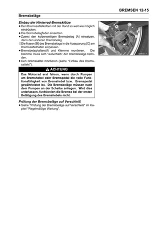 BREMSEN 12-15
Bremsbeläge
Einbau der Hinterrad-Bremsklötze
• Den Bremssattelkolben mit der Hand so weit wie möglich
  eindrücken.
• Die Bremsbelagfeder einsetzen.
• Zuerstden anderen Bremsbelag.
  dann
          den kolbenseitigen Bremsbelag [A] einsetzen,

○Die Nasen [B] des Bremsbelags in die Aussparung [C] am
    Bremssattelhalter einpassen.
•   Bremsbelaghalterstift und Klemme montieren.     Die
    Klemme muss sich “außerhalb” der Bremsbeläge befin-
    den.
•   Den Bremssattel montieren (siehe "Einbau des Brems-
    sattels").
                        ACHTUNG
    Das Motorrad erst fahren, wenn durch Pumpen
    am Bremshebel oder Bremspedal die volle Funk-
    tionsfähigkeit von Bremshebel bzw. Bremspedal
    gewährleistet ist. Die Bremsbeläge müssen nach
    dem Pumpen an der Scheibe anliegen. Wird dies
    unterlassen, funktioniert die Bremse bei der ersten
    Betätigung des Bremshebels nicht.

Prüfung der Bremsbeläge auf Verschleiß
• Siehe "Prüfung der Wartung". auf Verschleiß" im Ka-
  pitel "Regelmäßige
                     Bremsbeläge
 