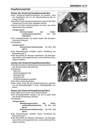BREMSEN 12-17
Hauptbremszylinder
Einbau des Vorderrad-Hauptbremszylinders
• Den Passflächen [A] mit der Stanzmarkierung [B]dass
  die
       Vorderrad-Hauptbremszylinder so ansetzen,
                                                  am
    Lenker fluchten.
•   Die Klemme des Hauptbremszylinders muss mit der Pfeil-
    markierung [C] nach oben eingebaut werden.
•   Zuerst die obere Klemmschraube und dann die untere
    Klemmschraube anziehen.
    Anzugsmoment -
           Klemmschrauben           des              Vorder-
              rad-Hauptbremszylinders:         8,8      N·m
              (0,90 kgf·m)
• Die Unterlegscheiben auf beiden Seiten des Schlauch-
  verbinders erneuern.
• Festziehen:
    Anzugsmoment -
           Bremsschlauch-Hohlschraube:       25 N·m (2,5
              kgf·m)
• Die Bremsleitungen entlüften (siehe "Entlüftung der
  Bremsleitungen").
• Die Bremskraft der Bremse kontrollieren;darf keine Flüs-
  cken dürfen nicht angedrückt sein, und es
                                            die Bremsba-

    sigkeit austreten.
Ausbau des Hinterrad-Hauptbremszylinders
• Die Bremsschlauch-Hohlschraube [A] herausdrehen und
  den Bremsschlauch [B] entfernen.
• Ausbauen:
   Splint [C]
      Verbindungsbolzen [D]
      Schrauben [E]
      Fußschutz [F]
      Hinterrad-Hauptbremszylinder
•   Die Klemme [G] abschieben.
•   Das untere Ende [H] des Behälterschlauchs abziehen
    und die Bremsflüssigkeit in einen Auffangbehälter ent-
    leeren.
Einbau des Hinterrad-Hauptbremszylinders
• Den Unterlegscheiben ersetzen, die ersetzen.jeder Seite
      Splint durch einen neuen Splint
• des Schlauchverbinders befinden. sich an
  Die

• Festziehen:
    Anzugsmoment -
           Befestigungsschrauben       des     Hinter-
              rad-Hauptbremszylinders:   25 N·m (2,5
              kgf·m)
           Bremsschlauch-Hohlschraube:    25 N·m (2,5
              kgf·m)
• Die Bremsleitungen entlüften (siehe "Entlüftung der
  Bremsleitungen").
• Die Bremskraft der Bremse kontrollieren;darf keine Flüs-
  cken dürfen nicht angedrückt sein, und es
                                            die Bremsba-

    sigkeit austreten.
 