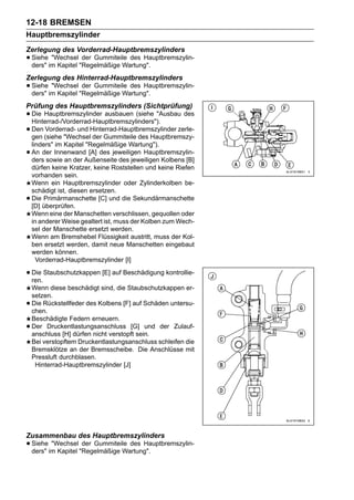 12-18 BREMSEN
Hauptbremszylinder
Zerlegung des Vorderrad-Hauptbremszylinders
• Sieheim Kapitel "Regelmäßige Wartung".
  ders"
        "Wechsel der Gummiteile des Hauptbremszylin-


Zerlegung des Hinterrad-Hauptbremszylinders
• Sieheim Kapitel "Regelmäßige Wartung".
  ders"
        "Wechsel der Gummiteile des Hauptbremszylin-


Prüfung des Hauptbremszylinders (Sichtprüfung)
• Die Hauptbremszylinder ausbauen (siehe "Ausbau des
  Hinterrad-/Vorderrad-Hauptbremszylinders").
• Den (siehe "WechselHinterrad-Hauptbremszylinder zerle-
  gen
       Vorderrad- und
                       der Gummiteile des Hauptbremszy-
    linders" im Kapitel "Regelmäßige Wartung").
•   An der Innenwand [A] des jeweiligen Hauptbremszylin-
    ders sowie an der Außenseite des jeweiligen Kolbens [B]
    dürfen keine Kratzer, keine Roststellen und keine Riefen
    vorhanden sein.
    Wenn ein Hauptbremszylinder oder Zylinderkolben be-
    schädigt ist, diesen ersetzen.
•   Die Primärmanschette [C] und die Sekundärmanschette
    [D] überprüfen.
    Wenn eine der Manschetten verschlissen, gequollen oder
    in anderer Weise gealtert ist, muss der Kolben zum Wech-
    sel der Manschette ersetzt werden.
    Wenn am Bremshebel Flüssigkeit austritt, muss der Kol-
    ben ersetzt werden, damit neue Manschetten eingebaut
    werden können.
      Vorderrad-Hauptbremszylinder [I]

• Die Staubschutzkappen [E] auf Beschädigung kontrollie-
  ren.
    Wenn diese beschädigt sind, die Staubschutzkappen er-
    setzen.
•   Die Rückstellfeder des Kolbens [F] auf Schäden untersu-
    chen.
    Beschädigte Federn erneuern.
•   Der Druckentlastungsanschluss [G] und der Zulauf-
    anschluss [H] dürfen nicht verstopft sein.
    Bei verstopftem Druckentlastungsanschluss schleifen die
    Bremsklötze an der Bremsscheibe. Die Anschlüsse mit
    Pressluft durchblasen.
     Hinterrad-Hauptbremszylinder [J]




Zusammenbau des Hauptbremszylinders
• Sieheim Kapitel "Regelmäßige Wartung".
  ders"
        "Wechsel der Gummiteile des Hauptbremszylin-
 