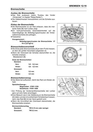 BREMSEN 12-19
Bremsscheibe
Ausbau der Bremsscheibe
• Das Rad ausbauen "Räder/Reifen"). des Vorder
  -/Hinterrads" im Kapitel
                           (siehe "Ausbau

• Die Halteschrauben herausdrehen und die Scheibe aus-
  bauen.
Einbau der Bremsscheibe
• Die Bremsscheibe soaußenRad anbauen, dass die mar-
  kierte Seite [B] nach
                        am
                           zeigt.
• Gewindegänge der Befestigungsschrauben der Hinter-
  Ein nicht-permanentes Gewindedichtmittel auf die

    radbremsscheibe [A] auftragen.
•   Festziehen:
    Anzugsmoment -
           Befestigungsschrauben der Bremsscheibe: 27
             N·m (2,8 kgf·m)

Bremsscheibenverschleiß
• Diedem der größte Verschleiß [A] an dem Punkt messen,
  an
      Dicke jeder Bremsscheibe
                               aufgetreten ist.
    Wenn der Grenzwert der Scheibe überschritten ist, die
    Scheibe ersetzen.
     Messbereich [B]
    Dicke der Bremsscheiben
      Standard:
        Vorn             5,8 ∼ 6,2 mm
        Hinten           4,8 ∼ 5,2 mm
      Grenzwert:
        Vorn             5,5 mm
        Hinten           4,5 mm

Bremsscheibenverzug
• Das Motorrad aufbocken, damit das Rad vom Boden ab-
  hebt.
    Spezialwerkzeuge -
             Wagenheber: 57001-1238
             Stützblöcke: 57001-1608
○Zur     Prüfung der Vorderrad-Bremsscheibe den Lenker
    ganz auf eine Seite einschlagen.
•   Eine Messuhr wie in der Abbildung an die Bremsscheibe
    [A] halten und die Unrundheit beim Scheibenlauf messen,
    wenn das Rad [B] mit der Hand gedreht wird.
    Wenn die Unrundheit den Grenzwert überschreitet, die
    Bremsscheibe ersetzen.
    Bremsscheibenschlag
      Standard:         TIR 0,15 mm oder weniger
      Grenzwert:         TIR 0,3 mm
 