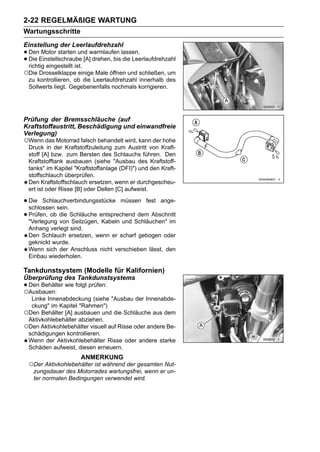 2-22 REGELMÄßIGE WARTUNG
Wartungsschritte
Einstellung der Leerlaufdrehzahl
• DenEinstellschraube [A]warmlaufen lassen.
        Motor starten und
• richtig eingestellt ist. drehen, bis die Leerlaufdrehzahl
  Die

○Die Drosselklappe einige Male öffnen und schließen, um
 zu kontrollieren, ob die Leerlaufdrehzahl innerhalb des
 Sollwerts liegt. Gegebenenfalls nochmals korrigieren.




Prüfung der Bremsschläuche (auf
Kraftstoffaustritt, Beschädigung und einwandfreie
Verlegung)
○Wenn das Motorrad falsch behandelt wird, kann der hohe
 Druck in der Kraftstoffzuleitung zum Austritt von Kraft-
 stoff [A] bzw. zum Bersten des Schlauchs führen. Den
 Kraftstofftank ausbauen (siehe "Ausbau des Kraftstoff-
 tanks" im Kapitel "Kraftstoffanlage (DFI)") und den Kraft-
 stoffschlauch überprüfen.
 Den Kraftstoffschlauch ersetzen, wenn er durchgescheu-
 ert ist oder Risse [B] oder Dellen [C] aufweist.

• Die Schlauchverbindungsstücke müssen fest ange-
  schlossen sein.
• Prüfen, ob die Schläuche entsprechendSchläuchen" im
  "Verlegung von Seilzügen, Kabeln und
                                        dem Abschnitt

 Anhang verlegt sind.
 Den Schlauch ersetzen, wenn er scharf gebogen oder
 geknickt wurde.
 Wenn sich der Anschluss nicht verschieben lässt, den
 Einbau wiederholen.

Tankdunstsystem (Modelle für Kalifornien)
Überprüfung des Tankdunstsystems
• Den Behälter wie folgt prüfen:
○Ausbauen:
  Linke Innenabdeckung (siehe "Ausbau der Innenabde-
  ckung" im Kapitel "Rahmen")
○Den Behälter [A] ausbauen und die Schläuche aus dem
 Aktivkohlebehälter abziehen.
○Den Aktivkohlebehälter visuell auf Risse oder andere Be-
 schädigungen kontrollieren.
 Wenn der Aktivkohlebehälter Risse oder andere starke
 Schäden aufweist, diesen erneuern.
                      ANMERKUNG
 ○Der Aktivkohlebehälter ist während der gesamten Nut-
   zungsdauer des Motorrades wartungsfrei, wenn er un-
   ter normalen Bedingungen verwendet wird.
 