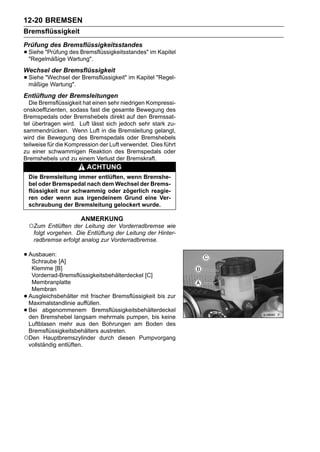 12-20 BREMSEN
Bremsflüssigkeit
Prüfung des Bremsflüssigkeitsstandes
• Siehe "PrüfungWartung".
  "Regelmäßige
                des Bremsflüssigkeitsstandes" im Kapitel


Wechsel der Bremsflüssigkeit
• Siehe "Wechsel der Bremsflüssigkeit" im Kapitel "Regel-
  mäßige Wartung".
Entlüftung der Bremsleitungen
  Die Bremsflüssigkeit hat einen sehr niedrigen Kompressi-
onskoeffizienten, sodass fast die gesamte Bewegung des
Bremspedals oder Bremshebels direkt auf den Bremssat-
tel übertragen wird. Luft lässt sich jedoch sehr stark zu-
sammendrücken. Wenn Luft in die Bremsleitung gelangt,
wird die Bewegung des Bremspedals oder Bremshebels
teilweise für die Kompression der Luft verwendet. Dies führt
zu einer schwammigen Reaktion des Bremspedals oder
Bremshebels und zu einem Verlust der Bremskraft.
                         ACHTUNG
    Die Bremsleitung immer entlüften, wenn Bremshe-
    bel oder Bremspedal nach dem Wechsel der Brems-
    flüssigkeit nur schwammig oder zögerlich reagie-
    ren oder wenn aus irgendeinem Grund eine Ver-
    schraubung der Bremsleitung gelockert wurde.

                       ANMERKUNG
    ○Zum Entlüften der Leitung der Vorderradbremse wie
     folgt vorgehen. Die Entlüftung der Leitung der Hinter-
     radbremse erfolgt analog zur Vorderradbremse.

• Ausbauen: [A]
   Schraube
  Klemme [B]
  Vorderrad-Bremsflüssigkeitsbehälterdeckel [C]
  Membranplatte
  Membran
•Ausgleichsbehälter mit frischer Bremsflüssigkeit bis zur
 Maximalstandlinie auffüllen.
•Bei abgenommenem Bremsflüssigkeitsbehälterdeckel
 den Bremshebel langsam mehrmals pumpen, bis keine
 Luftblasen mehr aus den Bohrungen am Boden des
 Bremsflüssigkeitsbehälters austreten.
○Den Hauptbremszylinder durch diesen Pumpvorgang
 vollständig entlüften.
 