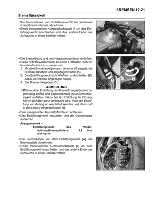 BREMSEN 12-21
Bremsflüssigkeit

• Die Gummikappe vomabnehmen.
  -Hauptbremszylinders
                          Entlüftungsventil des Vorderrad

• Einen transparenten Kunststoffschlauch [A] anEnde Ent-
  lüftungsventil anschließen und das andere
                                                 das
                                                     des
 Schlauchs in einen Behälter halten.




• Die Bremsleitung und den Hauptbremszylinder entlüften.
○Diese Schritte wiederholen, bis keine Luftblasen mehr im
 Kunststoffschlauch zu sehen sind.
 1. Mit dem Bremshebel pumpen, bis er straff reagiert, die
    Bremse anziehen und angezogen halten [A].
 2. Das Entlüftungsventil schnell öffnen und schließen [B],
    dabei die Bremse angezogen halten.
 3. Die Bremse freigeben [C].
                     ANMERKUNG
 ○Während der Entlüftung den Bremsflüssigkeitsstand re-
  gelmäßig prüfen und gegebenenfalls neue Bremsflüs-
  sigkeit auffüllen. Wenn bei der Entlüftung die Flüssig-
  keit im Behälter ganz verbraucht wird, muss die Entlüf-
  tung von Anfang an wiederholt werden, weil dann Luft
  in der Leitung eingeschlossen ist.

• Den transparenten Kunststoffschlauch entfernen.
• Das Entlüftungsventil festziehen und die Gummikappe
  aufsetzen.
 Anzugsmoment -
        Entlüftungsventil       des                  Vorder-
          rad-Hauptbremszylinders:             5,9      N·m
          (0,60 kgf·m)

• Die Gummikappe von dem Entlüftungsventil [A] des
  Bremssattels abnehmen.
• Einen transparenten Kunststoffschlauch [B] Endedem
  Entlüftungsventil anschließen und das andere
                                               an
                                                  des
 Schlauchs in einen Behälter halten.
 