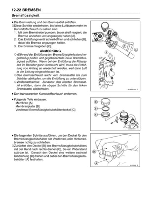 12-22 BREMSEN
Bremsflüssigkeit

• Die Bremsleitung und den Bremssattel entlüften.mehr im
○Diese Schritte wiederholen, bis keine Luftblasen
 Kunststoffschlauch zu sehen sind.
 1. Mit dem Bremshebel pumpen, bis er straff reagiert, die
    Bremse anziehen und angezogen halten [A].
 2. Das Entlüftungsventil schnell öffnen und schließen [B],
    dabei die Bremse angezogen halten.
 3. Die Bremse freigeben [C].
                     ANMERKUNG
 ○Während der Entlüftung den Bremsflüssigkeitsstand re-
  gelmäßig prüfen und gegebenenfalls neue Bremsflüs-
  sigkeit auffüllen. Wenn bei der Entlüftung die Flüssig-
  keit im Behälter ganz verbraucht wird, muss die Entlüf-
  tung von Anfang an wiederholt werden, weil dann Luft
  in der Leitung eingeschlossen ist.
 ○Den Bremsschlauch leicht vom Bremssattel bis zum
  Behälter abklopfen, um die Entlüftung zu unterstützen.
 ○Vorderradbremse: Zunächst den rechten Bremssat-
  tel entlüften, dann die obigen Schritte für den linken
  Bremssattel wiederholen.

• Den transparenten Kunststoffschlauch entfernen.
• Folgende Teile einbauen:
   Membran [A]
   Membranplatte [B]
   Vorderrad-Bremsflüssigkeitsbehälterdeckel [C]




• Die folgenden Schritte ausführen, um denoder Hinterrad-
  Bremsflüssigkeitsbehälter der Vorderrad-
                                           Deckel für den

 bremse richtig zu schließen.
○Zunächst den Deckel [B] des Bremsflüssigkeitsbehälters
 mit der Hand nach rechts drehen [C], bis ein Widerstand
 spürbar ist. Danach den Deckel eine weitere sechstel
 Umdrehung [D] drehen und dabei den Bremsflüssigkeits-
 behälter [A] festhalten.
 
