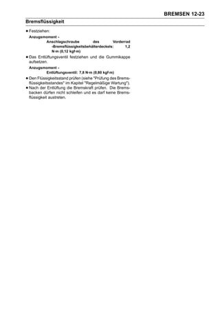 BREMSEN 12-23
Bremsflüssigkeit

• Festziehen:
 Anzugsmoment -
        Anschlagschraube        des        Vorderrad
          -Bremsflüssigkeitsbehälterdeckels:     1,2
          N·m (0,12 kgf·m)
• Das Entlüftungsventil festziehen und die Gummikappe
  aufsetzen.
 Anzugsmoment -
        Entlüftungsventil: 7,8 N·m (0,80 kgf·m)
• Den Flüssigkeitsstand prüfen (siehe "Prüfung des Brems-
  flüssigkeitsstandes" im Kapitel "Regelmäßige Wartung").
• Nach der Entlüftung schleifen und es darf keine Brems-
  backen dürfen nicht
                        die Bremskraft prüfen. Die Brems-

 flüssigkeit austreten.
 