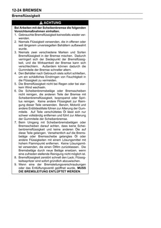 12-24 BREMSEN
Bremsflüssigkeit
                       ACHTUNG
 Bei Arbeiten mit der Scheibenbremse die folgenden
 Vorsichtsmaßnahmen einhalten.
 1. Gebrauchte Bremsflüssigkeit keinesfalls wieder ver-
    wenden.
 2. Niemals Flüssigkeit verwenden, die in offenen oder
    seit längerem unversiegelten Behältern aufbewahrt
    wurde.
 3. Niemals zwei verschiedene Marken und Sorten
    Bremsflüssigkeit in der Bremse mischen. Dadurch
    verringert sich der Siedepunkt der Bremsflüssig-
    keit, und die Wirksamkeit der Bremse kann sich
    verschlechtern. Außerdem können dadurch die
    Gummiteile der Bremse schneller altern.
 4. Den Behälter nach Gebrauch stets sofort schließen,
    um ein schädliches Eindringen von Feuchtigkeit in
    die Flüssigkeit zu vermeiden.
 5. Die Bremsflüssigkeit nicht bei Regen oder bei star-
    kem Wind wechseln.
 6. Die Scheibenbremsbeläge oder Bremsscheiben
    nicht reinigen, die anderen Teile der Bremse mit
    Scheibenbremsflüssigkeit, Isopropanol oder Spiri-
    tus reinigen. Keine andere Flüssigkeit zur Reini-
    gung dieser Teile verwenden. Benzin, Motoröl und
    andere Erdöldestillate führen zur Alterung der Gum-
    miteile. Auf Teile verschüttetes Öl lässt sich nur
    schwer vollständig entfernen und führt zur Alterung
    der Gummiteile der Scheibenbremse.
 7. Beim Umgang mit Scheibenbremsbelägen oder
    Bremsscheiben darauf achten, dass keine Schei-
    benbremsflüssigkeit und keine anderen Öle auf
    diese Teile gelangen. Versehentlich auf die Brems-
    beläge oder Bremsscheibe gelangtes Öl oder
    andere Flüssigkeiten mit einem Lösungsmittel mit
    hohem Flammpunkt entfernen. Keine Lösungsmit-
    tel verwenden, die einen Ölfilm zurücklassen. Die
    Bremsbeläge durch neue Beläge ersetzen, wenn
    eine zufrieden stellende Reinigung nicht möglich ist.
 8. Bremsflüssigkeit zerstört schnell den Lack; Flüssig-
    keitsspritzer sind sofort gründlich abzuwischen.
 9. Wenn eine der Bremsleitungsverschraubungen
    oder das Entlüftungsventil geöffnet wurde, MUSS
    DIE BREMSLEITUNG ENTLÜFTET WERDEN.
 