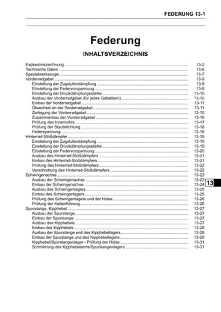 FEDERUNG 13-1




                                                     Federung
                                               INHALTSVERZEICHNIS
Explosionszeichnung..............................................................................................................         13-2
Technische Daten ...................................................................................................................      13-6
Spezialwerkzeuge ..................................................................................................................       13-7
Vorderradgabel .......................................................................................................................    13-9
   Einstellung der Zugstufendämpfung .................................................................................                    13-9
   Einstellung der Federvorspannung ...................................................................................                   13-9
   Einstellung der Druckdämpfungsstärke ............................................................................                     13-10
   Ausbau der Vorderradgabel (für jedes Gabelbein) ...........................................................                           13-10
   Einbau der Vorderradgabel ...............................................................................................             13-11
   Ölwechsel an der Vorderradgabel.....................................................................................                  13-11
   Zerlegung der Vorderradgabel ..........................................................................................               13-15
   Zusammenbau der Vorderradgabel ..................................................................................                     13-16
   Prüfung des Innenrohrs ....................................................................................................           13-17
   Prüfung der Staubdichtung ...............................................................................................             13-18
   Federspannung.................................................................................................................        13-18
Hinterrad-Stoßdämpfer...........................................................................................................         13-19
   Einstellung der Zugstufendämpfung .................................................................................                   13-19
   Einstellung der Druckdämpfungsstärke ............................................................................                     13-19
   Einstellung der Federvorspannung ...................................................................................                  13-20
   Ausbau des Hinterrad-Stoßdämpfers ...............................................................................                     13-21
   Einbau des Hinterrad-Stoßdämpfers ................................................................................                    13-21
   Prüfung des Hinterrad-Stoßdämpfers ...............................................................................                    13-22
   Verschrottung des Hinterrad-Stoßdämpfers .....................................................................                        13-22
Schwingenachse ....................................................................................................................      13-23
   Ausbau der Schwingenachse ...........................................................................................                 13-23
   Einbau der Schwingenachse ............................................................................................                13-24   13
   Ausbau des Schwingenlagers...........................................................................................                 13-25
   Einbau des Schwingenlagers............................................................................................                13-25
   Prüfung des Schwingenlagers und der Hülse...................................................................                          13-26
   Prüfung der Kettenführung................................................................................................             13-26
Spurstange, Kipphebel ...........................................................................................................        13-27
   Ausbau der Spurstange ....................................................................................................            13-27
   Einbau der Spurstange .....................................................................................................           13-27
   Ausbau des Kipphebels ....................................................................................................            13-27
   Einbau des Kipphebels .....................................................................................................           13-28
   Ausbau der Spurstange und des Kipphebellagers............................................................                             13-29
   Einbau der Spurstange und des Kipphebellagers.............................................................                            13-29
   Kipphebel/Spurstangenlager - Prüfung der Hülse ............................................................                           13-31
   Schmierung des Kipphebelarms/Spurstangenlagers........................................................                                13-31
 