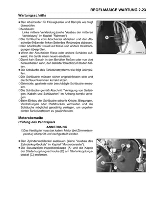 REGELMÄßIGE WARTUNG 2-23
Wartungsschritte

• Den Abscheider für Flüssigkeiten und Dämpfe wie folgt
  überprüfen.
○Ausbauen:
  Linke mittlere Verkleidung (siehe "Ausbau der mittleren
  Verkleidung" im Kapitel "Rahmen")
○Die Schläuche vom Abscheider abziehen und den Ab-
 scheider [A] an der linken Seite des Motorrades abbauen.
○Den Abscheider visuell auf Risse und andere Beschädi-
 gungen überprüfen.
 Wenn der Abscheider Risse oder andere Schäden auf-
 weist, ihn durch einen neuen ersetzen.
○Damit kein Benzin in den Behälter fließen oder von dort
 herausfließen kann, den Behälter lotrecht zum Boden hal-
 ten.
•Die Schläuche des Tankdunstsystems wie folgt überprü-
 fen.
○Die Schläuche müssen sicher angeschlossen sein und
 die Schlauchklemmen korrekt sitzen.
○Geknickte, gealterte oder beschädigte Schläuche erneu-
 ern.
○Die Schläuche gemäß Abschnitt "Verlegung von Seilzü-
 gen, Kabeln und Schläuchen" im Anhang korrekt verle-
 gen.
○Beim Einbau der Schläuche scharfe Knicke, Biegungen,
 Verdrehungen oder Plattdrücken vermeiden und die
 Schläuche möglichst geradlinig verlegen, um ungehin-
 derten Tankdunststrom zu gewährleisten.

Motoroberseite
Prüfung des Ventilspiels
                        ANMERKUNG
    ○Das Ventilspiel muss bei kaltem Motor (bei Zimmertem-
     peratur) überprüft und nachgestellt werden.

• Den Zylinderkopfdeckel Kapitel "Motoroberseite"). des
  Zylinderkopfdeckels" im
                           ausbauen (siehe "Ausbau

• Die Starterkupplungsschraube [B] am Starterkupplungs-
  der
       Steuerzeiten-Inspektionskappe [A] und die Kappe

    deckel [C] entfernen.
 