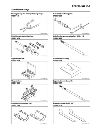 FEDERUNG 13-7
Spezialwerkzeuge
Montagezange für Innensicherungsringe:   Gabelölstand-Messgerät:
57001-143                                57001-1290




Öldichtung & Lagerabzieher:              Gabelkolbenstangenabzieher, M10 × 1,0:
57001-1058                               57001-1298




Lagertreibersatz:                        Gabelfederanschlag:
57001-1129                               57001-1374




Wagenheber:                              Lagerabzieherwelle,   13:
57001-1238                               57001-1377




Gabeldichtringtreiber,   41:             Hakenschlüssel T=3,2 R37:
57001-1288                               57001-1539
 