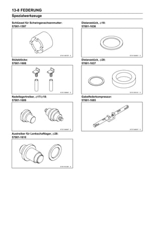 13-8 FEDERUNG
Spezialwerkzeuge
Schlüssel für Schwingenachsenmutter:    Distanzstück,   18:
57001-1597                              57001-1636




Stützblöcke:                            Distanzstück,   28:
57001-1608                              57001-1637




Nadellagertreiber,   17/ 18:            Gabelfederkompressor:
57001-1609                              57001-1685




Austreiber für Lenkschaftlager,   28:
57001-1610
 