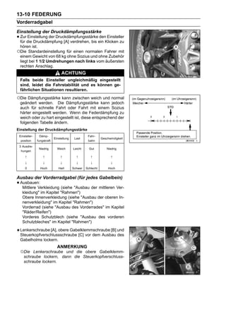 13-10 FEDERUNG
Vorderradgabel
Einstellung der Druckdämpfungsstärke
• Zurdie Druckdämpfung [A] verdrehen, bis ein Klicken zu
  für
      Einstellung der Druckdämpfungsstärke den Einsteller

 hören ist.
○Die Standardeinstellung für einen normalen Fahrer mit
 einem Gewicht von 68 kg ohne Sozius und ohne Zubehör
 liegt bei 1 1/2 Umdrehungen nach links vom äußersten
 rechten Anschlag.
                                 ACHTUNG
 Falls beide Einsteller ungleichmäßig eingestellt
 sind, leidet die Fahrstabilität und es können ge-
 fährlichen Situationen resultieren.

○Die Dämpfungsstärke kann zwischen weich und normal
 geändert werden. Die Dämpfungsstärke kann jedoch
 auch für schnelle Fahrt oder Fahrt mit einem Sozius
 härter eingestellt werden. Wenn die Federdämpfung zu
 weich oder zu hart eingestellt ist, diese entsprechend der
 folgenden Tabelle ändern.
Einstellung der Druckdämpfungsstärke
 Einsteller-    Dämp-                               Fahr-
                            Einstellung    Last               Geschwindigkeit
  position     fungskraft                           bahn
 3 Ausdre-
                Niedrig       Weich       Leicht     Gut          Niedrig
  hungen
     ↑             ↑            ↑           ↑         ↑             ↑
     ↓             ↓            ↓           ↓         ↓             ↓
     0           Hoch          Hart       Schwer   Schlecht        Hoch


Ausbau der Vorderradgabel (für jedes Gabelbein)
• Ausbauen:
   Mittlere Verkleidung (siehe "Ausbau der mittleren Ver-
   kleidung" im Kapitel "Rahmen")
   Obere Innenverkleidung (siehe "Ausbau der oberen In-
   nenverkleidung" im Kapitel "Rahmen")
   Vorderrad (siehe "Ausbau des Vorderrades" im Kapitel
   "Räder/Reifen")
   Vorderes Schutzblech (siehe "Ausbau des vorderen
   Schutzbleches" im Kapitel "Rahmen")
 Lenkerschraube [A], obere Gabelklemmschraube [B] und
 Steuerkopfverschlussschraube [C] vor dem Ausbau des
 Gabelholms lockern.
                              ANMERKUNG
 ○Die    Lenkerschraube und die obere Gabelklemm-
    schraube lockern, dann die Steuerkopfverschluss-
    schraube lockern.
 