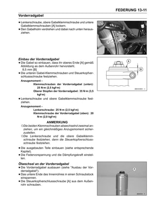 FEDERUNG 13-11
Vorderradgabel

• Lenkerschraube, obere Gabelklemmschraube und untere
  Gabelklemmschrauben [A] lockern.
• Den Gabelholm verdrehen und dabei nach unten heraus-
  ziehen.




Einbau der Vorderradgabel
• Die Gabel so einbauen, dass ihr oberes Ende [A] gemäß
  Abbildung as dem Außenrohr hervorsteht.
     8,5 mm [B]
•   Die unteren Gabel-Klemmschrauben und Steuerkopfver-
    schlussschraube festziehen.
    Anzugsmoment -
           Klemmschrauben der Vorderradgabel (unten):
              25 N·m (2,5 kgf·m)
           Oberer Stopfen der Vorderradgabel: 35 N·m (3,5
              kgf·m)
• Lenkerschraube und obere Gabelklemmschraube fest-
  ziehen.
    Anzugsmoment -
           Lenkerschraube: 25 N·m (2,5 kgf·m)
           Klemmschraube der Vorderradgabel (oben): 20
              N·m (2,0 kgf·m)

                      ANMERKUNG
    ○Die beiden Klemmschrauben abwechselnd zweimal an-
     ziehen, um ein gleichmäßiges Anzugsmoment sicher-
     zustellen.
    ○Die Lenkerschraube und die obere Gabelklemm-
     schraube festziehen, dann die Steuerkopfverschluss-
     schraube festziehen.

• Die ausgebauten Teile einbauen (siehe entsprechende
  Kapitel).
• Die Federvorspannung und die Dämpfungskraft einstel-
  len.
Ölwechsel an der Vorderradgabel
• Die Vorderradgabel ausbauen (siehe "Ausbau der Vor-
  derradgabel").
• Das untere Ende des Innenrohres in einen Schraubstock
  einspannen.
• Die Steuerkopfverschlussschraube [A] aus dem Außen-
  rohr schrauben.
 