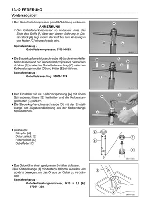 13-12 FEDERUNG
Vorderradgabel

• Den Gabelfederkompressor gemäß Abbildung einbauen.
                        ANMERKUNG
    ○Den  Gabelfederkompressor so einbauen, dass das
     Ende des Griffs [A] über der oberen Bohrung im Dis-
     tanzstück [B] liegt, indem der Griff bis zum Anschlag in
     den Halter [C] eingeschraubt wird.
    Spezialwerkzeug -
             Gabelfederkompressor: 57001-1685


• Die Steuerkopfverschlussschraube [A] durch einen Helfer
  halten lassen und den Gabelfederkompressor nach unten
    drücken [B] sowie den Gabelfederanschlag [C] zwischen
    Kolbenstangenmutter [D] und Hülse [E] einführen.
    Spezialwerkzeug -
             Gabelfederanschlag: 57001-1374




• Den Einsteller für die[B] festhalten und die[A] mit einem
  Schraubenschlüssel
                          Federvorspannung
                                                Kolbenstan-
    genmutter [C] lockern.
•   Die Steuerkopfverschlussschraube [D] mit der Einstell-
    stange der Zugstufendämpfung aus der Kolbenstange
    herausdrehen.




• Ausbauen:[A]
   Dämpfer
     Distanzstück [B]
     Federgelenk [C]
     Gabelfeder [D]




• DasKolbenstange [B] geeigneten Behälter ablassen. und
○Die
     Gabelöl in einen
                      mindestens zehnmal aufwärts
    abwärts bewegen, um das Öl aus der Gabel zu verdrän-
    gen.
    Spezialwerkzeug -
             Gabelkolbenstangenabzieher, M10 × 1,0 [A]:
                57001-1298
 