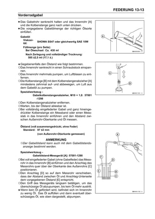 FEDERUNG 13-13
Vorderradgabel

• Das die Kolbenstange ganzhalten untendas Innenrohr [A]
  und
       Gabelrohr senkrecht
                            nach
                                  und
                                        drücken.
• einfüllen.
  Die vorgegebene Gabelölmenge der richtigen Ölsorte

 Gabelöl
   Viskosi-
              SHOWA SS47 oder gleichwertig SAE 10W
   tät:
    Füllmenge (pro Seite):
      Bei Ölwechsel: Ca. 430 ml
     Nach Zerlegung und vollständiger Trocknung:
      505 ±2,5 ml (17,1 ±.)

 Gegebenenfalls den Ölstand wie folgt bestimmen.
○Das Innenrohr senkrecht in einen Schraubstock einspan-
 nen.
○Das Innenrohr mehrmals pumpen, um Luftblasen zu ent-
 fernen.
○Die Kolbenstange [B] mit dem Kolbenstangenabzieher [A]
 mindestens zehnmal auf- und abbewegen, um Luft aus
 dem Gabelöl zu pumpen.
 Spezialwerkzeug -
          Gabelkolbenstangenabzieher, M10 × 1,0: 57001
             -1298
○Den Kolbenstangenabzieher entfernen.
○Warten, bis der Ölstand ablesbar ist.
○Bei vollständig eingefederter Gabel und ganz hineinge-
 drückter Kolbenstange ein Messband oder einen Mess-
 stab in das Innenrohr einführen und den Abstand zwi-
 schen Außenrohr-Oberkante und Öl messen.

 Ölstand (voll zusammengedrückt, ohne Feder)
   Standard: 97 ±2 mm
              (von Außenrohr-Oberkante gemessen)

                     ANMERKUNG
 ○Der Gabelölstand kann auch mit dem Gabelölstands-
   anzeige bestimmt werden.
 Spezialwerkzeug -
          Gabelölstand-Messgerät [A]: 57001-1290
○Bei voll eingefederter Gabel (ohne Gabelfeder) das Mess-
 rohr in das Innenrohr [B] einführen und den Anschlag des
 Messrohrs quer über der Oberkante des Außenrohrs [C]
 positionieren.
○Den Anschlag [D] so auf dem Messrohr verschieben,
 dass der Abstand zwischen Öl und Anschlag-Unterseite
 dem vorgegebenen Ölstand [E] entspricht.
○Den Griff des Messgeräts langsam betätigen, um das
 überschüssige Öl abzupumpen, bis kein Öl mehr austritt.
 Wenn kein Öl gefördert wird, befindet sich im Innenrohr
 zu wenig Öl. Das Öl auffüllen und dann eventuell über-
 schüssiges Öl, wie oben dargestellt, abpumpen.
 