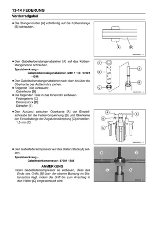 13-14 FEDERUNG
Vorderradgabel

• Dieschrauben. [A] vollständig auf die Kolbenstange
  [B]
      Stangenmutter




• Den Gabelkolbenstangenabzieher [A] auf das Kolben-
  stangenende schrauben.
 Spezialwerkzeug -
          Gabelkolbenstangenabzieher, M10 × 1,0: 57001
             -1298
• Den Gabelkolbenstangenabzieher nach oben bis über die
  Oberkante des Außenrohrs ziehen.
• Folgende Teile einbauen:
   Gabelfeder [B]
• Federgelenk [C]
  Die folgenden Teile in das Innenrohr einbauen.

  Distanzstück [D]
  Dämpfer [E]

• Den Abstanddie Federvorspannung [B] und Oberkante
  schraube für
               zwischen Oberkante [A] der Einstell-

 der Einstellstange der Zugstufendämpfung [C] einstellen.
  1,5 mm [D]




• Den Gabelfederkompressor auf das Distanzstück [A] set-
  zen.
 Spezialwerkzeug -
          Gabelfederkompressor: 57001-1685

                     ANMERKUNG
 ○Den   Gabelfederkompressor so einbauen, dass das
   Ende des Griffs [B] über der oberen Bohrung im Dis-
   tanzstück liegt, indem der Griff bis zum Anschlag in
   den Halter [C] eingeschraubt wird.
 