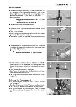 FEDERUNG 13-15
Vorderradgabel

• Denlassen und den Gabelfederkompressor nach unten
  ten
      Kolbenstangenabzieher [A] durch einen Helfer hal-

    drücken [B] sowie den Gabelfederanschlag [C] zwischen
    Kolbenstangenmutter [D] und Hülse [E] einführen.
    Spezialwerkzeug -
             Gabelkolbenstangenabzieher, M10 × 1,0: 57001
                -1298
             Gabelfederanschlag: 57001-1374
• Den Kolbenstangenabzieher entfernen.
• Den O-Ring der Steuerkopfverschlussschraube erneu-
  ern.
• Den Einsteller der Zugstufendämpfung [A] in die Bohrun-
       O-Ring einfetten.
• gen in der Kolbenstange einführen.
  Den

• Den oberen Stopfen [B] auf die Kolbenstange schrauben.


• Den Einsteller für die[B] festhalten und die[A] mit einem
  Schraubenschlüssel
                          Federvorspannung
                                                Kolbenstan-
    genmutter [C] festziehen.
    Anzugsmoment -
           Kolbenstangenmuttern: 20 N·m (2,0 kgf·m)




• Die Steuerkopfverschlussschraube [A] durch einen Helfer
  halten lassen und den Gabelfederkompressor nach unten
    drücken [B] sowie den Gabelfederanschlag [C] herauszie-
    hen.
•   Den Gabelfederkompressor ausbauen.
•   Das Außenrohr anheben und die Steuerkopfverschluss-
    schraube daran festschrauben.
•   Die Vorderradgabel einbauen (siehe "Einbau der Vorder-
    radgabel").

Zerlegung der Vorderradgabel
• Die Vorderradgabel ausbauen (siehe "Ausbau der Vor-
  derradgabel").
• Das Gabelbein in einen(siehe "Wechsel[A] einspannen.
       Gabelöl ablassen                 des Gabelöls").
• Die Inbusschraube [B] herausdrehen, dann Schraube
  Das                     Schraubstock
• und Dichtung an der Unterseite des Innenrohrs entfer-
    nen.
 