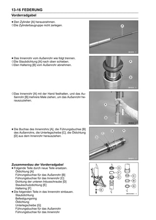 13-16 FEDERUNG
Vorderradgabel

• DenZylinderbaugruppe nicht zerlegen.
○Die
      Zylinder [A] herausnehmen.




• DasStaubdichtung [A] nach oben schieben.
○Die
     Innenrohr vom Außenrohr wie folgt trennen.

○Den Haltering [B] vom Außenrohr abnehmen.




○Das Innenrohr [A] mit der Hand festhalten, und das Au-
    ßenrohr [B] mehrere Male ziehen, um das Außenrohr he-
    rauszuziehen.




• Die Buchse des Innenrohrs [A], die Führungsbuchse [B]
  des Außenrohrs, die Unterlegscheibe [C], die Öldichtung
    [D] aus dem Innenrohr herausziehen.




Zusammenbau der Vorderradgabel
• Folgende Teile durch neue Teile ersetzen.
   Öldichtung [A]
     Führungsbuchse für das Außenrohr [B]
     Führungsbuchse für das Innenrohr [C]
     Dichtung der unteren Inbusschraube [D]
     Staubschutzdichtung [E]
     Haltering [F]
•   Die folgenden Teile in das Innenrohr einbauen.
     Staubdichtung
     Befestigungsring
     Öldichtung
     Unterlegscheibe [G]
     Führungsbuchse für das Außenrohr
     Führungsbuchse für das Innenrohr
 