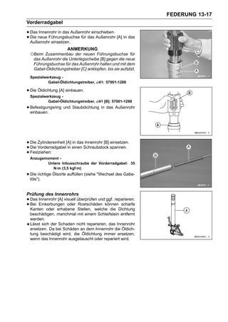 FEDERUNG 13-17
Vorderradgabel

• Das neue Führungsbuchse für das Außenrohr [A] in das
      Innenrohr in das Außenrohr einschieben.
• Außenrohr einsetzen.
  Die

                      ANMERKUNG
 ○Beim  Zusammenbau der neuen Führungsbuchse für
   das Außenrohr die Unterlegscheibe [B] gegen die neue
   Führungsbuchse für das Außenrohr halten und mit dem
   Gabel-Öldichtungstreiber [C] anklopfen, bis sie aufsitzt.
 Spezialwerkzeug -
          Gabel-Öldichtungstreiber,    41: 57001-1288

• Die Öldichtung [A] einbauen.
 Spezialwerkzeug -
          Gabel-Öldichtungstreiber,    41 [B]: 57001-1288
• Befestigungsring und Staubdichtung in das Außenrohr
  einbauen.




• Die Vorderradgabel[A] einen Schraubstock spannen.
      Zylindereinheit    in das Innenrohr [B] einsetzen.
• Festziehen:
  Die                 in
•
 Anzugsmoment -
        Untere Inbusschraube der Vorderradgabel: 35
          N·m (3,5 kgf·m)
• Die richtige Ölsorte auffüllen (siehe "Wechsel des Gabe-
  löls").


Prüfung des Innenrohrs
• Das Innenrohr [A] visuell überprüfen undkönnen scharfe
                                           ggf. reparieren.
• Bei Einkerbungen oder Stellen, welche die Dichtung
  Kanten oder erhabene
                             Rostschäden

 beschädigen, manchmal mit einem Schleifstein entfernt
 werden.
 Lässt sich der Schaden nicht reparieren, das Innenrohr
 ersetzen. Da bei Schäden an dem Innenrohr die Öldich-
 tung beschädigt wird, die Öldichtung immer ersetzen,
 wenn das Innenrohr ausgetauscht oder repariert wird.
 
