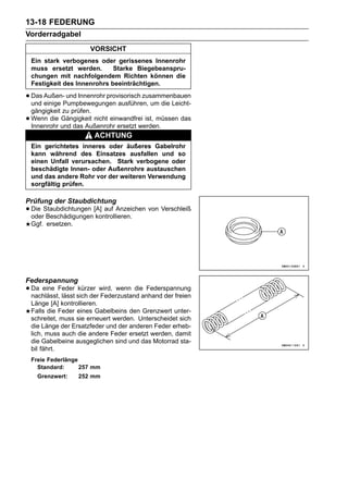 13-18 FEDERUNG
Vorderradgabel
                        VORSICHT
    Ein stark verbogenes oder gerissenes Innenrohr
    muss ersetzt werden.       Starke Biegebeanspru-
    chungen mit nachfolgendem Richten können die
    Festigkeit des Innenrohrs beeinträchtigen.

• Das Außen-Pumpbewegungen ausführen, um die Leicht-
  und einige
             und Innenrohr provisorisch zusammenbauen

    gängigkeit zu prüfen.
•   Wenn die Gängigkeit nicht einwandfrei ist, müssen das
    Innenrohr und das Außenrohr ersetzt werden.
                         ACHTUNG
    Ein gerichtetes inneres oder äußeres Gabelrohr
    kann während des Einsatzes ausfallen und so
    einen Unfall verursachen. Stark verbogene oder
    beschädigte Innen- oder Außenrohre austauschen
    und das andere Rohr vor der weiteren Verwendung
    sorgfältig prüfen.

Prüfung der Staubdichtung
• Die Staubdichtungen [A] auf Anzeichen von Verschleiß
  oder Beschädigungen kontrollieren.
    Ggf. ersetzen.




Federspannung
• Da eine Feder sich derwird, wenn dieanhand der freien
  nachlässt, lässt
                   kürzer
                          Federzustand
                                       Federspannung

    Länge [A] kontrollieren.
    Falls die Feder eines Gabelbeins den Grenzwert unter-
    schreitet, muss sie erneuert werden. Unterscheidet sich
    die Länge der Ersatzfeder und der anderen Feder erheb-
    lich, muss auch die andere Feder ersetzt werden, damit
    die Gabelbeine ausgeglichen sind und das Motorrad sta-
    bil fährt.
    Freie Federlänge
      Standard:      257 mm
      Grenzwert:     252 mm
 