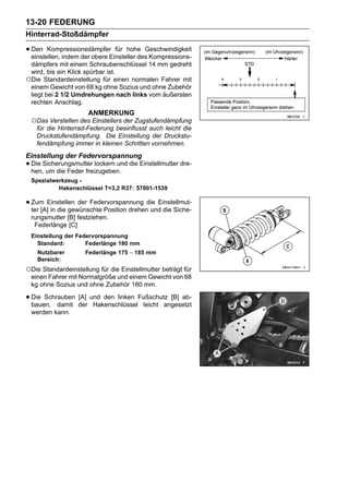 13-20 FEDERUNG
Hinterrad-Stoßdämpfer

• Den KompressionsdämpferEinsteller des Kompressions-
  einstellen, indem der obere
                              für hohe Geschwindigkeit

 dämpfers mit einem Schraubenschlüssel 14 mm gedreht
 wird, bis ein Klick spürbar ist.
○Die Standardeinstellung für einen normalen Fahrer mit
 einem Gewicht von 68 kg ohne Sozius und ohne Zubehör
 liegt bei 2 1/2 Umdrehungen nach links vom äußersten
 rechten Anschlag.
                      ANMERKUNG
 ○Das Verstellen des Einstellers der Zugstufendämpfung
  für die Hinterrad-Federung beeinflusst auch leicht die
  Druckstufendämpfung. Die Einstellung der Druckstu-
  fendämpfung immer in kleinen Schritten vornehmen.
Einstellung der Federvorspannung
• Die Sicherungsmutter lockern und die Einstellmutter dre-
  hen, um die Feder freizugeben.
 Spezialwerkzeug -
          Hakenschlüssel T=3,2 R37: 57001-1539

• Zum Einstellen der Federvorspannung die Einstellmut-
  ter [A] in die gewünschte Position drehen und die Siche-
 rungsmutter [B] festziehen.
  Federlänge [C]
 Einstellung der Federvorspannung
   Standard:        Federlänge 180 mm
    Nutzbarer        Federlänge 175 ∼ 185 mm
    Bereich:
○Die Standardeinstellung für die Einstellmutter beträgt für
 einen Fahrer mit Normalgröße und einem Gewicht von 68
 kg ohne Sozius und ohne Zubehör 180 mm.

• Die Schrauben der und den linken Fußschutz [B] ab-
  bauen, damit
                [A]
                     Hakenschlüssel leicht angesetzt
 werden kann.
 