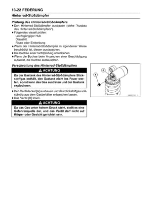 13-22 FEDERUNG
Hinterrad-Stoßdämpfer
Prüfung des Hinterrad-Stoßdämpfers
• Den Hinterrad-Stoßdämpfers").
  des
       Hinterrad-Stoßdämpfer ausbauen (siehe "Ausbau

• Folgendes visuellHub
   Leichtgängiger
                    prüfen:

     Ölaustritt
     Risse oder Einkerbung
    Wenn der Hinterrad-Stoßdämpfer in irgendeiner Weise
    beschädigt ist, diesen austauschen.
•   Die Buchse einer Sichtprüfung unterziehen.
    Wenn die Buchse beim Anzeichen einer Beschädigung
    aufweist, die Buchse austauschen.
Verschrottung des Hinterrad-Stoßdämpfers
                        ACHTUNG
    Da der Gastank des Hinterrad-Stoßdämpfers Stick-
    stoffgas enthält, den Gastank nicht ins Feuer wer-
    fen, sonst kann das Gas austreten und der Gastank
    explodieren.

• Den Ventildeckel [A] ausbauenentweichen lassen. voll-
  ständig aus dem Gasbehälter
                               und das Stickstoffgas

• Das Ventil [B] lösen.
                        ACHTUNG
    Da das Gas unter hohem Druck steht, stellt es eine
    Gefahrenquelle dar, und das Ventil darf nicht auf
    Körper oder Gesicht gerichtet sein.
 