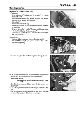 FEDERUNG 13-23
Schwingenachse
Ausbau der Schwingenachse
• Ausbauen: (siehe "Ausbau des Hinterrades" im Kapitel
   Hinterrad
     "Räder/Reifen")
     Motorkettenradabdeckung (siehe "Ausbau des Motor-
     kettenrads" im Kapitel "Achsantrieb")
     Schraube [A]
     Bremsschlauchschelle [B]
     Bremspedal (siehe "Ausbau des Bremspedals" im Kapi-
     tel "Bremsen")
     Hinteres Auspuffrohr (siehe "Ausbau des hinteren Aus-
     puffrohrs" im Kapitel "Motoroberseite")
     Antriebskette (siehe "Ausbau der Antriebskette" im Ka-
     pitel "Achsantrieb")

• Ausbauen: Schraube der oberen Spurstange [A]
   Mutter und
     Hinterrad-Stoßdämpfer [B] (siehe "Ausbau des Hinter-
     rad-Stoßdämpfers")




• Die Sicherungsmutter der Schwingarmachse [A] lösen.




• Diemit dem Mutternschlüssel [B] herausdrehen.
  [A]
      Sicherungsmutter der Schwingachsen-Einstellhülse

    Spezialwerkzeug -
             Schlüssel für Schwingenachsenmutter: 57001
                -1597
• Die Schwingarmachse [C] ein paar Umdrehungen her-
  ausdrehen.
○Die Schwingarmachsen-Einstellhülse [D] nach links dre-
    hen.
•   Die rechte Seite der Schwenkachse aus dem Motorrad
    herausziehen und die Schwinge abnehmen.
 