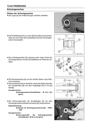 13-24 FEDERUNG
Schwingenachse
Einbau der Schwingenachse
• Die Lippe [A] der Fettdichtungen reichlich einfetten.




• Die Einstellhülse [A]die Kontaktfläche [C] der Schwingen-
  dass sie nicht über
                        so in den Rahmen [B] einschrauben,

 achse heraussteht.




• Die Unterlegscheibe [A] zwischen dem am Rahmen ein-
  Schwingenachse und der Kontaktfläche
                                       linken Ende der

 legen.




• Die Schwenkachse [A] von der rechten Seite in den Rah-
  men einsetzen.
• Die Schwenkachse sound dem KugellagerSpiel0zwischen
  der Einstellhülse [B]
                        anziehen, dass das
                                           [C] mm [D]
 beträgt.
 Anzugsmoment -
        Schwingenachsen-Einstellhülse:         20 N·m (2,0
          kgf·m)



• Die Sicherungsmutter der Einstellhülse [A] mit dem
  Schwingenachsen-Mutternschlüssel [B] herausdrehen.
 Spezialwerkzeug -
          Schlüssel für Schwingenachsenmutter: 57001
             -1597
 Anzugsmoment -
        Sicherungsmutter       der    Schwingenachsen
           -Einstellhülse: 98 N·m (10 kgf·m)
 