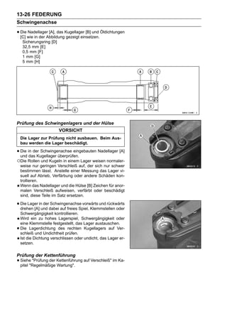 13-26 FEDERUNG
Schwingenachse

• Die wie in der AbbildungKugellager [B] und Öldichtungen
  [C]
      Nadellager [A], das
                          gezeigt einsetzen.
     Sicherungsring [D]
     32,5 mm [E]
     0,5 mm [F]
     1 mm [G]
     5 mm [H]




Prüfung des Schwingenlagers und der Hülse
                          VORSICHT
    Die Lager zur Prüfung nicht ausbauen. Beim Aus-
    bau werden die Lager beschädigt.

• Die in der Schwingenachse eingebauten Nadellager [A]
  und das Kugellager überprüfen.
○Die Rollen und Kugeln in einem Lager weisen normaler-
    weise nur geringen Verschleiß auf, der sich nur schwer
    bestimmen lässt. Anstelle einer Messung das Lager vi-
    suell auf Abrieb, Verfärbung oder andere Schäden kon-
    trollieren.
    Wenn das Nadellager und die Hülse [B] Zeichen für anor-
    malen Verschleiß aufweisen, verfärbt oder beschädigt
    sind, diese Teile im Satz ersetzen.

• Die Lager inund dabei auf freies Spiel, Klemmstellen oder
  drehen [A]
               der Schwingenachse vorwärts und rückwärts

    Schwergängigkeit kontrollieren.
    Wird ein zu hohes Lagerspiel, Schwergängigkeit oder
    eine Klemmstelle festgestellt, das Lager austauschen.
•   Die Lagerdichtung des rechten Kugellagers auf Ver-
    schleiß und Undichtheit prüfen.
    Ist die Dichtung verschlissen oder undicht, das Lager er-
    setzen.

Prüfung der Kettenführung
• Siehe "Prüfung der Kettenführung auf Verschleiß" im Ka-
  pitel "Regelmäßige Wartung".
 
