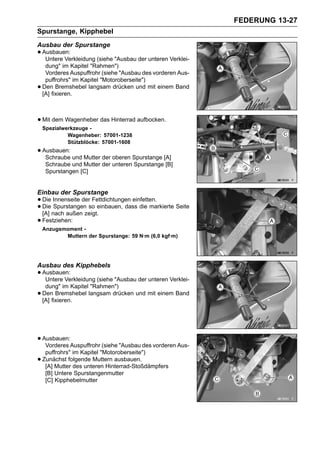 FEDERUNG 13-27
Spurstange, Kipphebel
Ausbau der Spurstange
• Ausbauen:
   Untere Verkleidung (siehe "Ausbau der unteren Verklei-
     dung" im Kapitel "Rahmen")
     Vorderes Auspuffrohr (siehe "Ausbau des vorderen Aus-
     puffrohrs" im Kapitel "Motoroberseite")
•   Den Bremshebel langsam drücken und mit einem Band
    [A] fixieren.



• Mit dem Wagenheber das Hinterrad aufbocken.
    Spezialwerkzeuge -
             Wagenheber: 57001-1238
             Stützblöcke: 57001-1608
• Ausbauen: und Mutter der oberen Spurstange [A]
   Schraube
     Schraube und Mutter der unteren Spurstange [B]
     Spurstangen [C]


Einbau der Spurstange
• Die Innenseite derso einbauen, dass die markierte Seite
                     Fettdichtungen einfetten.
• [A] nach außen zeigt.
  Die Spurstangen

• Festziehen:
    Anzugsmoment -
           Muttern der Spurstange: 59 N·m (6,0 kgf·m)




Ausbau des Kipphebels
• Ausbauen:
   Untere Verkleidung (siehe "Ausbau der unteren Verklei-
     dung" im Kapitel "Rahmen")
•   Den Bremshebel langsam drücken und mit einem Band
    [A] fixieren.




• Ausbauen:Auspuffrohr (siehe "Ausbau des vorderen Aus-
   Vorderes
     puffrohrs" im Kapitel "Motoroberseite")
•   Zunächst folgende Muttern ausbauen.
     [A] Mutter des unteren Hinterrad-Stoßdämpfers
     [B] Untere Spurstangenmutter
     [C] Kipphebelmutter
 