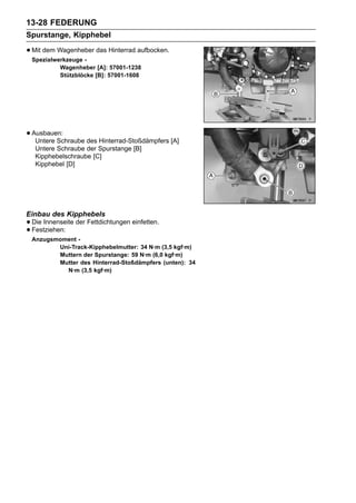 13-28 FEDERUNG
Spurstange, Kipphebel

• Mit dem Wagenheber das Hinterrad aufbocken.
 Spezialwerkzeuge -
          Wagenheber [A]: 57001-1238
          Stützblöcke [B]: 57001-1608




• Ausbauen:
   Untere Schraube des Hinterrad-Stoßdämpfers [A]
   Untere Schraube der Spurstange [B]
   Kipphebelschraube [C]
   Kipphebel [D]




Einbau des Kipphebels
• Die Innenseite der Fettdichtungen einfetten.
• Festziehen:
 Anzugsmoment -
        Uni-Track-Kipphebelmutter: 34 N·m (3,5 kgf·m)
        Muttern der Spurstange: 59 N·m (6,0 kgf·m)
        Mutter des Hinterrad-Stoßdämpfers (unten): 34
          N·m (3,5 kgf·m)
 