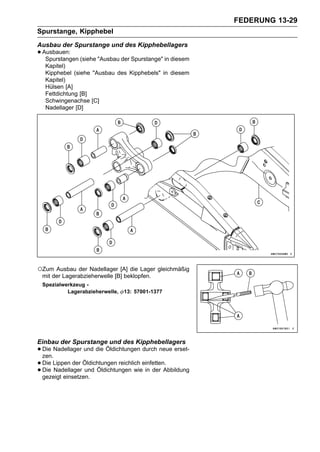FEDERUNG 13-29
Spurstange, Kipphebel
Ausbau der Spurstange und des Kipphebellagers
• Ausbauen: (siehe "Ausbau der Spurstange" in diesem
   Spurstangen
  Kapitel)
  Kipphebel (siehe "Ausbau des Kipphebels" in diesem
  Kapitel)
  Hülsen [A]
  Fettdichtung [B]
  Schwingenachse [C]
  Nadellager [D]




○Zum Ausbau der Nadellager [A] die Lager gleichmäßig
 mit der Lagerabzieherwelle [B] beklopfen.
 Spezialwerkzeug -
          Lagerabzieherwelle,   13: 57001-1377




Einbau der Spurstange und des Kipphebellagers
• Die Nadellager und die Öldichtungen durch neue erset-
  zen.
• Die Lippen der Öldichtungen reichlich einfetten.
• Die Nadellager und Öldichtungen wie in der Abbildung
  gezeigt einsetzen.
 