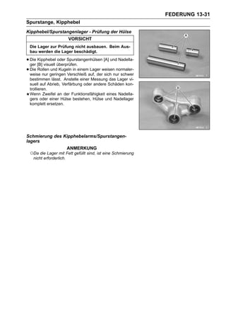 FEDERUNG 13-31
Spurstange, Kipphebel
Kipphebel/Spurstangenlager - Prüfung der Hülse
                         VORSICHT
 Die Lager zur Prüfung nicht ausbauen. Beim Aus-
 bau werden die Lager beschädigt.

• Die [B] visuell überprüfen.
  ger
      Kipphebel oder Spurstangenhülsen [A] und Nadella-

• Die Rollen geringen Verschleiß auf, derweisen normaler-
  weise nur
              und Kugeln in einem Lager
                                          sich nur schwer
 bestimmen lässt. Anstelle einer Messung das Lager vi-
 suell auf Abrieb, Verfärbung oder andere Schäden kon-
 trollieren.
 Wenn Zweifel an der Funktionsfähigkeit eines Nadella-
 gers oder einer Hülse bestehen, Hülse und Nadellager
 komplett ersetzen.




Schmierung des Kipphebelarms/Spurstangen-
lagers
                         ANMERKUNG
 ○Da die Lager mit Fett gefüllt sind, ist eine Schmierung
   nicht erforderlich.
 