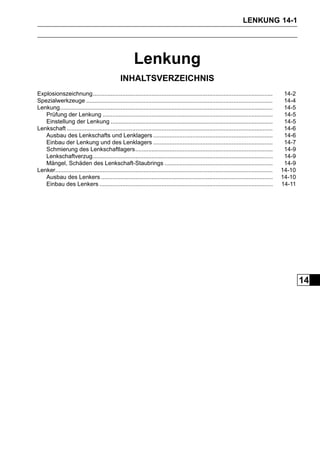 LENKUNG 14-1




                                                         Lenkung
                                                 INHALTSVERZEICHNIS
Explosionszeichnung..............................................................................................................              14-2
Spezialwerkzeuge ..................................................................................................................            14-4
Lenkung..................................................................................................................................      14-5
   Prüfung der Lenkung ........................................................................................................                14-5
   Einstellung der Lenkung ...................................................................................................                 14-5
Lenkschaft ..............................................................................................................................      14-6
   Ausbau des Lenkschafts und Lenklagers .........................................................................                             14-6
   Einbau der Lenkung und des Lenklagers .........................................................................                             14-7
   Schmierung des Lenkschaftlagers....................................................................................                         14-9
   Lenkschaftverzug..............................................................................................................              14-9
   Mängel, Schäden des Lenkschaft-Staubrings ..................................................................                                14-9
Lenker.....................................................................................................................................   14-10
   Ausbau des Lenkers .........................................................................................................               14-10
   Einbau des Lenkers ..........................................................................................................              14-11




                                                                                                                                                      14
 