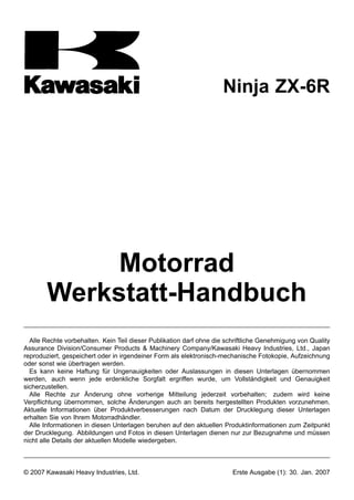 Ninja ZX-6R




             Motorrad
        Werkstatt-Handbuch
  Alle Rechte vorbehalten. Kein Teil dieser Publikation darf ohne die schriftliche Genehmigung von Quality
Assurance Division/Consumer Products & Machinery Company/Kawasaki Heavy Industries, Ltd., Japan
reproduziert, gespeichert oder in irgendeiner Form als elektronisch-mechanische Fotokopie, Aufzeichnung
oder sonst wie übertragen werden.
  Es kann keine Haftung für Ungenauigkeiten oder Auslassungen in diesen Unterlagen übernommen
werden, auch wenn jede erdenkliche Sorgfalt ergriffen wurde, um Vollständigkeit und Genauigkeit
sicherzustellen.
  Alle Rechte zur Änderung ohne vorherige Mitteilung jederzeit vorbehalten; zudem wird keine
Verpflichtung übernommen, solche Änderungen auch an bereits hergestellten Produkten vorzunehmen.
Aktuelle Informationen über Produktverbesserungen nach Datum der Drucklegung dieser Unterlagen
erhalten Sie von Ihrem Motorradhändler.
  Alle Informationen in diesen Unterlagen beruhen auf den aktuellen Produktinformationen zum Zeitpunkt
der Drucklegung. Abbildungen und Fotos in diesen Unterlagen dienen nur zur Bezugnahme und müssen
nicht alle Details der aktuellen Modelle wiedergeben.



© 2007 Kawasaki Heavy Industries, Ltd.                                  Erste Ausgabe (1): 30. Jan. 2007
 