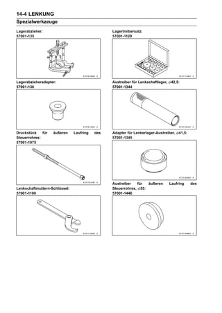 14-4 LENKUNG
Spezialwerkzeuge
Lagerabzieher:                                  Lagertreibersatz:
57001-135                                       57001-1129




Lagerabzieheradapter:                           Austreiber für Lenkschaftlager,   42,5:
57001-136                                       57001-1344




Druckstück    für   äußeren    Laufring   des   Adapter für Lenkerlager-Austreiber,    41,5:
Steuerrohres:                                   57001-1345
57001-1075




                                                Austreiber   für  äußeren         Laufring     des
Lenkschaftmuttern-Schlüssel:                    Steuerrohres, 55:
57001-1100                                      57001-1446
 