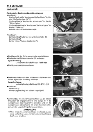 14-6 LENKUNG
Lenkschaft
Ausbau des Lenkschafts und Lenklagers
• Ausbauen: (siehe "Ausbau des Kraftstofftanks" im Ka-
   Kraftstofftank
   pitel "Kraftstoffanlage (DFI)")
   Vorderrad (siehe "Ausbau des Vorderrades" im Kapitel
   "Räder/Reifen")
   Vorderradgabel (siehe "Ausbau der Vorderradgabel" im
   Kapitel "Federung")
   Bremsschlauch-Klemmschraube [A]


• Ausbauen:
   Lenkschaftkopfmutter [A] und Unterlegscheibe [B]
   Lenkschaftkopf
   Lenker (siehe "Ausbau des Lenkers").




• Die Klauen [A] der Sicherungsscheibeausbauen.
                                       gerade biegen.
• Die Lenkschaft-Sicherungsmutter [B]
 Spezialwerkzeug -
          Lenkschaftmuttern-Schlüssel: 57001-1100
• Die Sicherungsscheibe ausbauen.


• Die Gabelbrücke nach oben drücken und die Lenkschaft-
  mutter [A] mit dem Staubring entfernen.
 Spezialwerkzeug -
          Lenkschaftmuttern-Schlüssel [B]: 57001-1100
• Ausbauen: [C]
   Lenkschaft
   Innerer Lagerlaufring des oberen Kugellagers




• Zum Ausbau der äußeren Lagerlaufringe [A], die an das
  Steuerrohr [B] eingepresst sind, eine Stange [C] in die
 Aussparungen des Steuerrohres einsetzen und auf die
 Aussparungen abwechselnd mit einem Hammer schla-
 gen, um die Lagerlaufringe herauszudrücken.
                     ANMERKUNG
 ○Wenn eines der Lenkerschaftlager beschädigt ist, das
   obere und untere Lager (mit den äußeren Laufringen)
   durch neue ersetzen.
 
