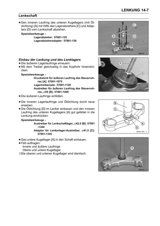 LENKUNG 14-7
Lenkschaft

• Den inneren mit Hilfe des Lagerabziehers [C] und Adap-
  dichtung) [A]
                Laufring des unteren Kugellagers (mit Öl-

 ters [D] vom Lenkschaft abziehen.
 Spezialwerkzeuge -
          Lagerabzieher: 57001-135
          Lagerabzieheradapter: 57001-136




Einbau der Lenkung und des Lenklagers
• Die dem Treiber gleichzeitigerneuern.
      äußeren Lagerlaufringe
• cken.
  Mit                          in das Kopfrohr hineindrü-

 Spezialwerkzeuge -
          Druckstück für äußeren Laufring des Steuerroh-
             res [A]: 57001-1075
          Lagertreibersatz: 57001-1129
          Austreiber für äußeren Laufring des Steuerroh-
             res, 55 [B]: 57001-1446
• Die äußeren Laufringe einfetten.
• Die inneren Lagerlaufringe und Öldichtung durch neue
  ersetzen.
• Die Öldichtung [D] im Kugellagers [A] gut gefettet in die
  Laufring des unteren
                        Lenker einbauen und den inneren

 Lenkung eindrücken.
 Spezialwerkzeuge -
          Austreiber für Lenkschaftlager, 42,5 [B]: 57001
             -1344
          Adapter für Lenkerlager-Austreiber, 41,5 [C]:
             57001-1345

• Das auftragen:
      untere Kugellager [A] in den Schaft einbauen.
• Fett und äußere Laufringe
   Innere
  Obere und untere Kugellager
○Die oberen und unteren Kugellager sind identisch.
 