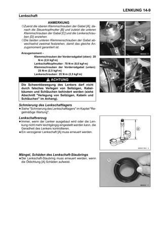 LENKUNG 14-9
Lenkschaft
                     ANMERKUNG
 ○Zuerst die oberen Klemmschrauben der Gabel [A], da-
  nach die Steuerkopfmutter [B] und zuletzt die unteren
  Klemmschrauben der Gabel [C] und die Lenkerschrau-
  ben [D] anziehen.
 ○Die beiden unteren Klemmenschrauben der Gabel ab-
  wechselnd zweimal festziehen, damit das gleiche An-
  zugsmoment garantiert ist.
 Anzugsmoment -
        Klemmschrauben der Vorderradgabel (oben): 20
           N·m (2,0 kgf·m)
        Lenkschaftkopfmutter: 78 N·m (8,0 kgf·m)
        Klemmschrauben der Vorderradgabel (unten):
           25 N·m (2,5 kgf·m)
        Lenkerschrauben: 25 N·m (2,5 kgf·m)

                        ACHTUNG
 Die Schwenkbewegung des Lenkers darf nicht
 durch falsches Verlegen von Seilzügen, Kabel-
 bäumen und Schläuchen behindert werden (siehe
 Abschnitt "Verlegung von Seilzügen, Kabeln und
 Schläuchen" im Anhang).

Schmierung des Lenkschaftlagers
• Siehe "Schmierung des Lenkschaftlagers" im Kapitel "Re-
  gelmäßige Wartung".
Lenkschaftverzug
• Immer, wenn der Lenker ausgebaut wird oder kann, die
  kung nicht mehr leichtgängig eingestellt werden
                                                  die Len-

 Geradheit des Lenkers kontrollieren.
 Ein verzogener Lenkschaft [A] muss erneuert werden.




Mängel, Schäden des Lenkschaft-Staubrings
 Der Lenkschaft-Staubring muss erneuert werden, wenn
 die Öldichtung [A] Schäden aufweist.
 