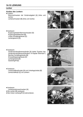 14-10 LENKUNG
Lenker
Ausbau des Lenkers
• Lockern:
   Klemmschrauben    der Vorderradgabel [A] (links und
   rechts)
   Lenkerschrauben [B] (links und rechts)




• Ausbauen:
   Kupplungshebel-Klemmschrauben [A]
   Kupplungshebeleinheit [B]
   Linkes Schaltergehäuse [C]
   Lenkergewicht [D]




• Ausbauen:
   Vorderrad-Hauptbremszylinder [A] (siehe "Ausbau des
   Vorderrad-Hauptbremszylinders" im Kapitel "Bremsen")
   Rechtes Schaltergehäuse [B]
   Drosselklappengehäuse [C]
   Lenkergewicht [D]
   Gasdrehgriff [E]




• Ausbauen:
   Lenkschaftkopfmutter [A] und Unterlegscheibe [B]
   Lenkschaftkopf [C] mit Lenkern




• Ausbauen:
   Lenkerpositionsschrauben [A]
• Den linken Lenkergriff [C] abmontieren.
  Die Lenker [B] ausbauen.
•
 