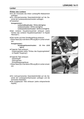 LENKUNG 14-11
Lenker
Einbau des Lenkers
• An der Innenseite des linken Lenkergriffs Klebezement
  auftragen.
• Ein nicht-permanentes Gewindedichtmittel auf die Ge-
  winde der Lenkerpositionsschrauben auftragen.
• Festziehen:
    Anzugsmoment -
           Lenkschaftkopfmutter: 78 N·m (8,0 kgf·m)
           Lenkerschrauben: 25 N·m (2,5 kgf·m)
           Lenkerpositionsschrauben: 9,8 N·m (1,0 kgf·m)
• Den vorderen Hauptbremszylinder einbauen Kapitel
  "Einbau des vorderen Hauptbremszylinders" im
                                               (siehe

    "Bremsen").

• Das rechte undin die kleine Öffnung [B]einbauen. einset-
○Diese Nase [A]
                 linke Schaltergehäuse
                                         im Lenker
    zen.
    Anzugsmoment -
           Schaltergehäuseschrauben:       3,5   N·m   (0,36
             kgf·m)
• Folgende Teile einbauen:"Einbau des Kupplungshebels"
   Kupplungshebel (siehe
     im Kapitel "Kupplung")

• Folgende Teile einbauen:
   Gasdrehgriff
  Gaszugenden
  Drosselklappengehäuse
○Diese Nase [A] in die kleine Öffnung [B] im Lenker einset-
 zen.




• Ein nicht-permanentes Gewindedichtmittel auf und Ge-
  winde der Lenkergewichtschrauben auftragen
                                               die
                                                   die
    Schrauben festziehen.
•   Die ausgebauten Teile einbauen (siehe entsprechende
    Kapitel).
 