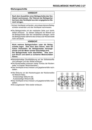 REGELMÄßIGE WARTUNG 2-27
Wartungsschritte
                        VORSICHT
    Nach dem Auswählen einer Beilagscheibe das Ven-
    tilspiel nachmessen. Die Toleranz der Beilagschei-
    ben kann das Ventilspiel aus dem angegebenen Be-
    reich bringen.
○Ist kein Ventilspiel vorhanden, eine etwas kleinere Beilag-
    scheibe verwenden und das Ventilspiel nachmessen.

• Die Beilagscheibe Zu diesem Zeitpunkt ein Motoröl auf
  stößel einbauen.
                    mit der markierten Seite zum Ventil-

    die Beilagscheibe oder den Ventilstößel auftragen, damit
    die Beilagscheibe während des Einbaus der Nockenwelle
    nicht verrutscht.
                        VORSICHT
    Nicht mehrere Beilagscheiben unter die Beilag-
    scheibe legen. Dies kann dazu führen, dass bei
    hohen Drehzahlen die Beilagscheibe herausge-
    drückt und der Motor schwer beschädigt wird.
    Die Beilagscheibe nicht abschleifen. Dies kann
    zum Bruch und damit zu schweren Motorschäden
    führen.

• Molybdänhaltige Disulfidöllösung auf die Stößeloberflä-
  che auftragen und den Stößel einbauen.
• Die Nockenwellen"Motoroberseite"). "Einbau der Nocken-
  welle" im Kapitel
                     einbauen (siehe

• Das Ventilspiel erneut messen und gegebenenfalls nach-
  stellen.

• AlleMotoröl füllen.den Nockenkuppen der Nockenwellen
  mit
      Ölräume vor

     Einlassseitige Ölräume [A]
     Auslassseitige Ölräume [B]
•   Das Ventilspiel erneut messen und gegebenenfalls nach-
    stellen.
•   Die ausgebauten Teile wieder einbauen.
 