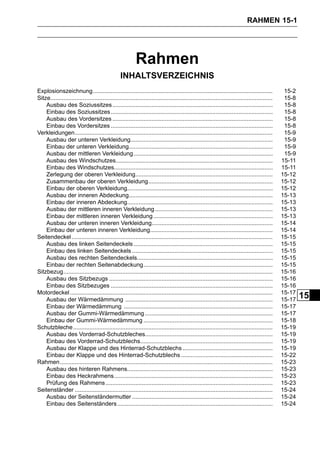 RAHMEN 15-1




                                                          Rahmen
                                                 INHALTSVERZEICHNIS
Explosionszeichnung..............................................................................................................                15-2
Sitze........................................................................................................................................    15-8
    Ausbau des Soziussitzes ..................................................................................................                   15-8
    Einbau des Soziussitzes ...................................................................................................                  15-8
    Ausbau des Vordersitzes ..................................................................................................                   15-8
    Einbau des Vordersitzes ...................................................................................................                  15-8
Verkleidungen.........................................................................................................................           15-9
    Ausbau der unteren Verkleidung.......................................................................................                        15-9
    Einbau der unteren Verkleidung........................................................................................                       15-9
    Ausbau der mittleren Verkleidung .....................................................................................                       15-9
    Ausbau des Windschutzes................................................................................................                     15-11
    Einbau des Windschutzes.................................................................................................                    15-11
    Zerlegung der oberen Verkleidung....................................................................................                        15-12
    Zusammenbau der oberen Verkleidung............................................................................                              15-12
    Einbau der oberen Verkleidung.........................................................................................                      15-12
    Ausbau der inneren Abdeckung........................................................................................                        15-13
    Einbau der inneren Abdeckung.........................................................................................                       15-13
    Ausbau der mittleren inneren Verkleidung ........................................................................                           15-13
    Einbau der mittleren inneren Verkleidung .........................................................................                          15-13
    Ausbau der unteren inneren Verkleidung..........................................................................                            15-14
    Einbau der unteren inneren Verkleidung...........................................................................                           15-14
Seitendeckel ...........................................................................................................................        15-15
    Ausbau des linken Seitendeckels .....................................................................................                       15-15
    Einbau des linken Seitendeckels ......................................................................................                      15-15
    Ausbau des rechten Seitendeckels...................................................................................                         15-15
    Einbau der rechten Seitenabdeckung...............................................................................                           15-15
Sitzbezug................................................................................................................................       15-16
    Ausbau des Sitzbezugs ....................................................................................................                  15-16
    Einbau des Sitzbezuges ...................................................................................................                  15-16
Motordeckel ............................................................................................................................        15-17
    Ausbau der Wärmedämmung ..........................................................................................                          15-17
                                                                                                                                                        15
    Einbau der Wärmedämmung ...........................................................................................                         15-17
    Ausbau der Gummi-Wärmedämmung ..............................................................................                                15-17
    Einbau der Gummi-Wärmedämmung ...............................................................................                               15-18
Schutzbleche ..........................................................................................................................         15-19
    Ausbau des Vorderrad-Schutzbleches..............................................................................                            15-19
    Einbau des Vorderrad-Schutzblechs.................................................................................                          15-19
    Ausbau der Klappe und des Hinterrad-Schutzblechs .......................................................                                    15-19
    Einbau der Klappe und des Hinterrad-Schutzblechs ........................................................                                   15-22
Rahmen ..................................................................................................................................       15-23
    Ausbau des hinteren Rahmens.........................................................................................                        15-23
    Einbau des Heckrahmens.................................................................................................                     15-23
    Prüfung des Rahmens ......................................................................................................                  15-23
Seitenständer .........................................................................................................................         15-24
    Ausbau der Seitenständermutter ......................................................................................                       15-24
    Einbau des Seitenständers ...............................................................................................                   15-24
 