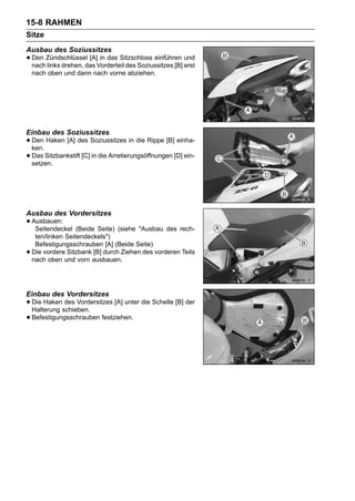 15-8 RAHMEN
Sitze
Ausbau des Soziussitzes
• Den Zündschlüssel [A]Vorderteil des Soziussitzes [B] erst
  nach links drehen, das
                         in das Sitzschloss einführen und

    nach oben und dann nach vorne abziehen.




Einbau des Soziussitzes
• Den Haken [A] des Soziussitzes in die Rippe [B] einha-
  ken.
• Das Sitzbankstift [C] in die Arretierungsöffnungen [D] ein-
  setzen.




Ausbau des Vordersitzes
• Ausbauen: (Beide Seite) (siehe "Ausbau des rech-
   Seitendeckel
     ten/linken Seitendeckels")
     Befestigungsschrauben [A] (Beide Seite)
•   Die vordere Sitzbank [B] durch Ziehen des vorderen Teils
    nach oben und vorn ausbauen.




Einbau des Vordersitzes
• Die Hakenschieben.
  Halterung
            des Vordersitzes [A] unter die Schelle [B] der

• Befestigungsschrauben festziehen.
 