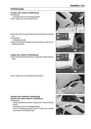 RAHMEN 15-9
Verkleidungen
Ausbau der unteren Verkleidung
• Ausbauen: [A] mit Unterlegscheiben
   Schrauben
• Den Haken aus dem Schlitz lösen.



• Den Kern [A] mit einem feinen Schraubendreher hochzie-
  hen.
• Ausbauen: [B]
   Schnellnieten
• Die rechte untere Verkleidung von der linken unteren Ver-
  kleidung trennen.




Einbau der unteren Verkleidung
• Den Schnellniet [A] einsetzen und den Kern [B] hineindrü-
  cken.




• Den Haken [A] in den Schlitz [B] einhaken.




Ausbau der mittleren Verkleidung
Ausbau der linken mittleren Verkleidung
•Ausbauen:
  Untere Verkleidung (siehe "Ausbau der unteren Verklei-
  dung")
  Schrauben [A] mit Unterlegscheiben
  Linke Innenabdeckung [B] (siehe "Ausbau der rechten
  und linken Innenabdeckung")
 