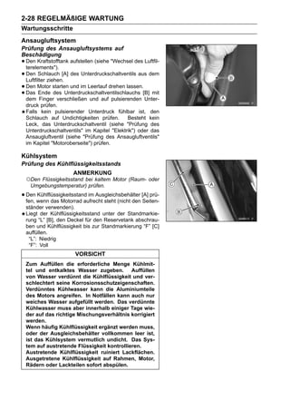 2-28 REGELMÄßIGE WARTUNG
Wartungsschritte
Ansaugluftsystem
Prüfung des Ansaugluftsystems auf
Beschädigung
• Den Kraftstofftank aufstellen (siehe "Wechsel des Luftfil-
  terelements").
• Den Schlauch [A] des Unterdruckschaltventils aus dem
  Luftfilter ziehen.
• Den Motor starten und im Leerlauf drehen lassen.[B] mit
• Das Ende des Unterdruckschaltventilschlauchs Unter-
  dem Finger verschließen und auf pulsierenden
 druck prüfen.
 Falls kein pulsierender Unterdruck fühlbar ist, den
 Schlauch auf Undichtigkeiten prüfen.       Besteht kein
 Leck, das Unterdruckschaltventil (siehe "Prüfung des
 Unterdruckschaltventils" im Kapitel "Elektrik") oder das
 Ansaugluftventil (siehe "Prüfung des Ansaugluftventils"
 im Kapitel "Motoroberseite") prüfen.

Kühlsystem
Prüfung des Kühlflüssigkeitsstands
                      ANMERKUNG
 ○Den Flüssigkeitsstand bei kaltem Motor (Raum- oder
   Umgebungstemperatur) prüfen.

• Den wenn das Motorrad aufrecht steht (nicht den [A] prü-
  fen,
       Kühlflüssigkeitsstand im Ausgleichsbehälter
                                                   Seiten-
 ständer verwenden).
 Liegt der Kühlflüssigkeitsstand unter der Standmarkie-
 rung “L” [B], den Deckel für den Reservetank abschrau-
 ben und Kühlflüssigkeit bis zur Standmarkierung “F” [C]
 auffüllen.
  “L”: Niedrig
  “F”: Voll
                       VORSICHT
 Zum Auffüllen die erforderliche Menge Kühlmit-
 tel und entkalktes Wasser zugeben. Auffüllen
 von Wasser verdünnt die Kühlflüssigkeit und ver-
 schlechtert seine Korrosionsschutzeigenschaften.
 Verdünntes Kühlwasser kann die Aluminiumteile
 des Motors angreifen. In Notfällen kann auch nur
 weiches Wasser aufgefüllt werden. Das verdünnte
 Kühlwasser muss aber innerhalb einiger Tage wie-
 der auf das richtige Mischungsverhältnis korrigiert
 werden.
 Wenn häufig Kühlflüssigkeit ergänzt werden muss,
 oder der Ausgleichsbehälter vollkommen leer ist,
 ist das Kühlsystem vermutlich undicht. Das Sys-
 tem auf austretende Flüssigkeit kontrollieren.
 Austretende Kühlflüssigkeit ruiniert Lackflächen.
 Ausgetretene Kühlflüssigkeit auf Rahmen, Motor,
 Rädern oder Lackteilen sofort abspülen.
 