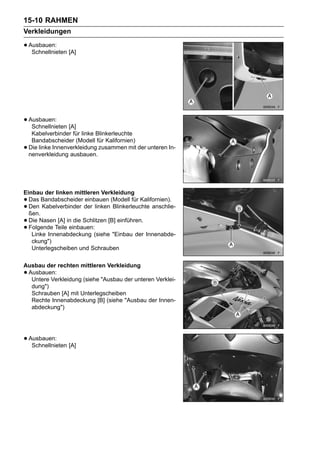 15-10 RAHMEN
Verkleidungen

• Ausbauen: [A]
   Schnellnieten




• Ausbauen: [A]
   Schnellnieten
     Kabelverbinder für linke Blinkerleuchte
     Bandabscheider (Modell für Kalifornien)
•   Die linke Innenverkleidung zusammen mit der unteren In-
    nenverkleidung ausbauen.




Einbau der linken mittleren Verkleidung
• Das Bandabscheider einbauen (Modell für Kalifornien).
• Den Kabelverbinder der linken Blinkerleuchte anschlie-
  ßen.
• Die Nasen [A] in die Schlitzen [B] einführen.
• Folgende Teile einbauen:
   Linke Innenabdeckung (siehe "Einbau der Innenabde-
   ckung")
   Unterlegscheiben und Schrauben

Ausbau der rechten mittleren Verkleidung
•Ausbauen:
  Untere Verkleidung (siehe "Ausbau der unteren Verklei-
  dung")
  Schrauben [A] mit Unterlegscheiben
  Rechte Innenabdeckung [B] (siehe "Ausbau der Innen-
  abdeckung")




• Ausbauen: [A]
   Schnellnieten
 