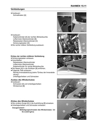 RAHMEN 15-11
Verkleidungen

• Ausbauen: [A]
   Schnellnieten




• Ausbauen: [A] der rechten Blinkerleuchte
   Kabelverbinder
     Lüftermotor-Steckverbinder [B]
     Relaiskasten-Steckverbinder [C]
     Sicherungskasten [D]
•   Die rechte mittlere Verkleidung ausbauen.




Einbau der rechten mittleren Verkleidung
• Sicherungskasten einbauen.
• Anschließen:
   Relaiskasten-Steckverbinder
   Lüftermotor-Steckverbinder
   Kabelverbinder für rechte Blinkerleuchte
• Die Nasen [A] in die Schlitzen [B] einführen.
• Folgende Teile einbauen:
   Rechte Innenabdeckung (siehe "Einbau der Innenabde-
   ckung")
   Unterlegscheiben und Schrauben
Ausbau des Windschutzes
• Ausbauen: [A] und Unterlegscheiben
   Schrauben
     Windschutz [B]




Einbau des Windschutzes
• Die vordere Zungeund Schrauben einbauen. einsetzen.
                    [A] in die Aushöhlung [B]
• Unterlegscheiben
    Anzugsmoment -
           Befestigungsschrauben des Windschutzes: 0,4
             N·m (0,04 kgf·m)
 