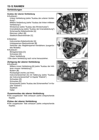 15-12 RAHMEN
Verkleidungen
Ausbau der oberen Verkleidung
•Ausbauen:
  Untere Verkleidung (siehe "Ausbau der unteren Verklei-
  dung")
  Mittlere Verkleidung (siehe "Ausbau der linken mittleren
  Verkleidung")
  Windschutz (siehe "Ausbau des Windschutzes")
  Innenabdeckung (siehe "Ausbau der Innenabdeckung")
  Scheinwerfer-Kabelverbinder [A]
  Klemmen (offen) [B]
  Stadtlicht-Steckverbinder [C]

• Abziehen:
   Instrumenten-Kabelverbinder [A]
  Umkippsensor-Steckverbinder [B]
  Verbinder des Wegfahrsperren-Verstärkers (ausgerüs-
  tete Modelle)
•Ausbauen:
  Blinkgeberrelais [C]
  Schrauben [D]
  Obere Verkleidung
○Die obere Verkleidung nach vorne herausziehen.
Zerlegung der oberen Verkleidung
• Ausbauen: Verkleidung [A] (siehe "Ausbau der mitt-
   Mittlere innere
    leren inneren Verkleidung")
    Muttern [B]
    Rückspiegel (rechts und links)
    Instrumenteneinheit [C] mit Halterung (siehe "Ausbau
    der Instrumenteneinheit" im Kapitel "Elektrik")
    Schrauben [D]
    Schrauben [E]
    Scheinwerfer (siehe "Ausbau des Scheinwerfers" im Ka-
    pitel "Elektrik")
    Stadtlicht
    Halter
Zusammenbau der oberen Verkleidung
• Die ausgebauten Teile einbauen (siehe entsprechende
  Kapitel).
Einbau der oberen Verkleidung
• Die ausgebauten Teile einbauen (siehe entsprechende
  Kapitel).
 