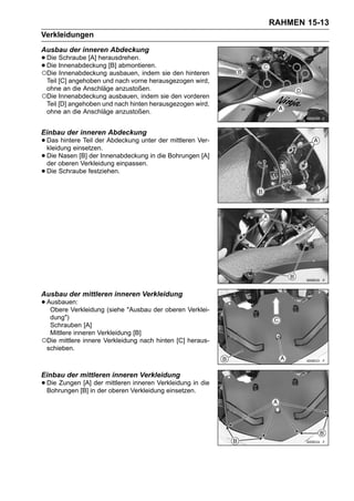 RAHMEN 15-13
Verkleidungen
Ausbau der inneren Abdeckung
• Die Innenabdeckung [B] abmontieren.
      Schraube [A] herausdrehen.
• Die Innenabdeckung ausbauen, indem sie den hinteren
○
  Die

 Teil [C] angehoben und nach vorne herausgezogen wird,
 ohne an die Anschläge anzustoßen.
○Die Innenabdeckung ausbauen, indem sie den vorderen
 Teil [D] angehoben und nach hinten herausgezogen wird,
 ohne an die Anschläge anzustoßen.


Einbau der inneren Abdeckung
• Das hintere Teil der Abdeckung unter der mittleren Ver-
  kleidung einsetzen.
• Die oberen [B] der Innenabdeckung in die Bohrungen [A]
  der
       Nasen
              Verkleidung einpassen.
• Die Schraube festziehen.




Ausbau der mittleren inneren Verkleidung
• Ausbauen:
   Obere Verkleidung (siehe "Ausbau der oberen Verklei-
  dung")
  Schrauben [A]
  Mittlere inneren Verkleidung [B]
○Die mittlere innere Verkleidung nach hinten [C] heraus-
 schieben.



Einbau der mittleren inneren Verkleidung
• Die Zungen[B] inder mittlerenVerkleidung einsetzen. die
  Bohrungen
             [A]
                   der oberen
                                inneren Verkleidung in
 